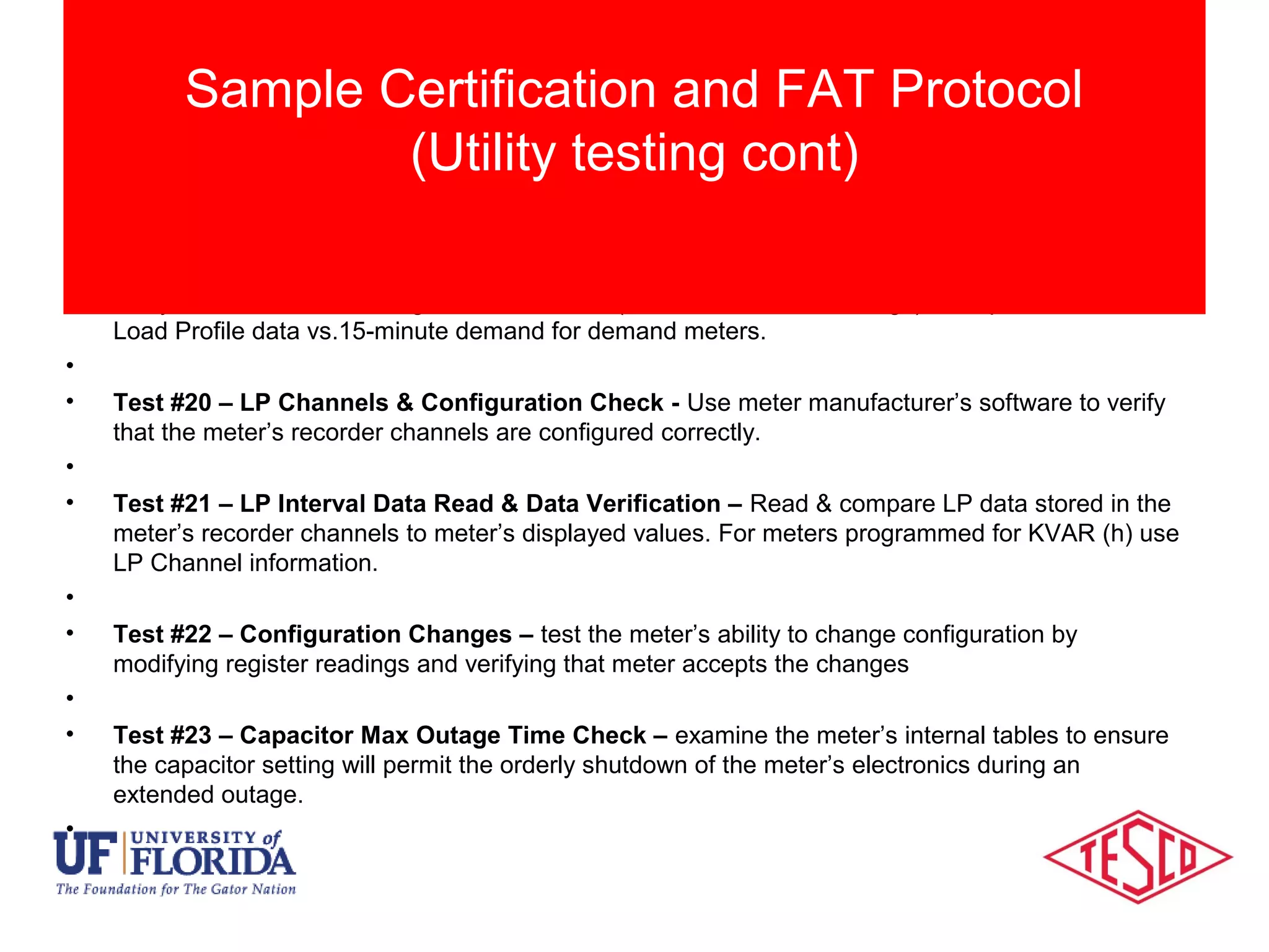 • Test #19 – KW Demand Test – Compare the measured KWH register data, Demand displayed
and Demand readings to recorded load profile data. Run meters for a full hour (minimum) and
verify results Load Profile against known load (Can use demand readings). Compare 15-minute
Load Profile data vs.15-minute demand for demand meters.
•
• Test #20 – LP Channels & Configuration Check - Use meter manufacturer’s software to verify
that the meter’s recorder channels are configured correctly.
•
• Test #21 – LP Interval Data Read & Data Verification – Read & compare LP data stored in the
meter’s recorder channels to meter’s displayed values. For meters programmed for KVAR (h) use
LP Channel information.
•
• Test #22 – Configuration Changes – test the meter’s ability to change configuration by
modifying register readings and verifying that meter accepts the changes
•
• Test #23 – Capacitor Max Outage Time Check – examine the meter’s internal tables to ensure
the capacitor setting will permit the orderly shutdown of the meter’s electronics during an
extended outage.
•
Sample Certification and FAT Protocol
(Utility testing cont)
 