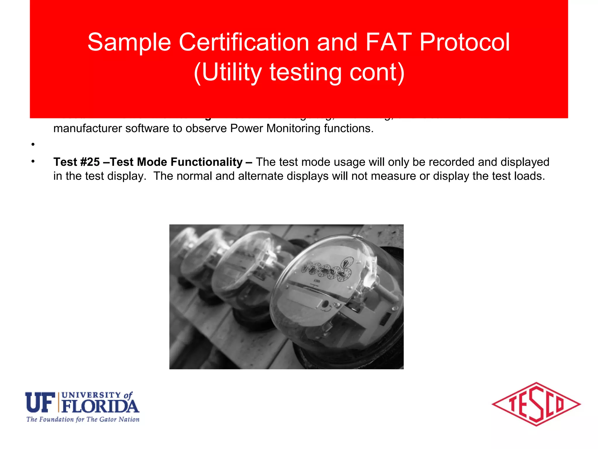 • Test #24 – Power Monitoring – Read the voltage log, Event Log, and Gear Box with the
manufacturer software to observe Power Monitoring functions.
•
• Test #25 –Test Mode Functionality – The test mode usage will only be recorded and displayed
in the test display. The normal and alternate displays will not measure or display the test loads.
Sample Certification and FAT Protocol
(Utility testing cont)
 