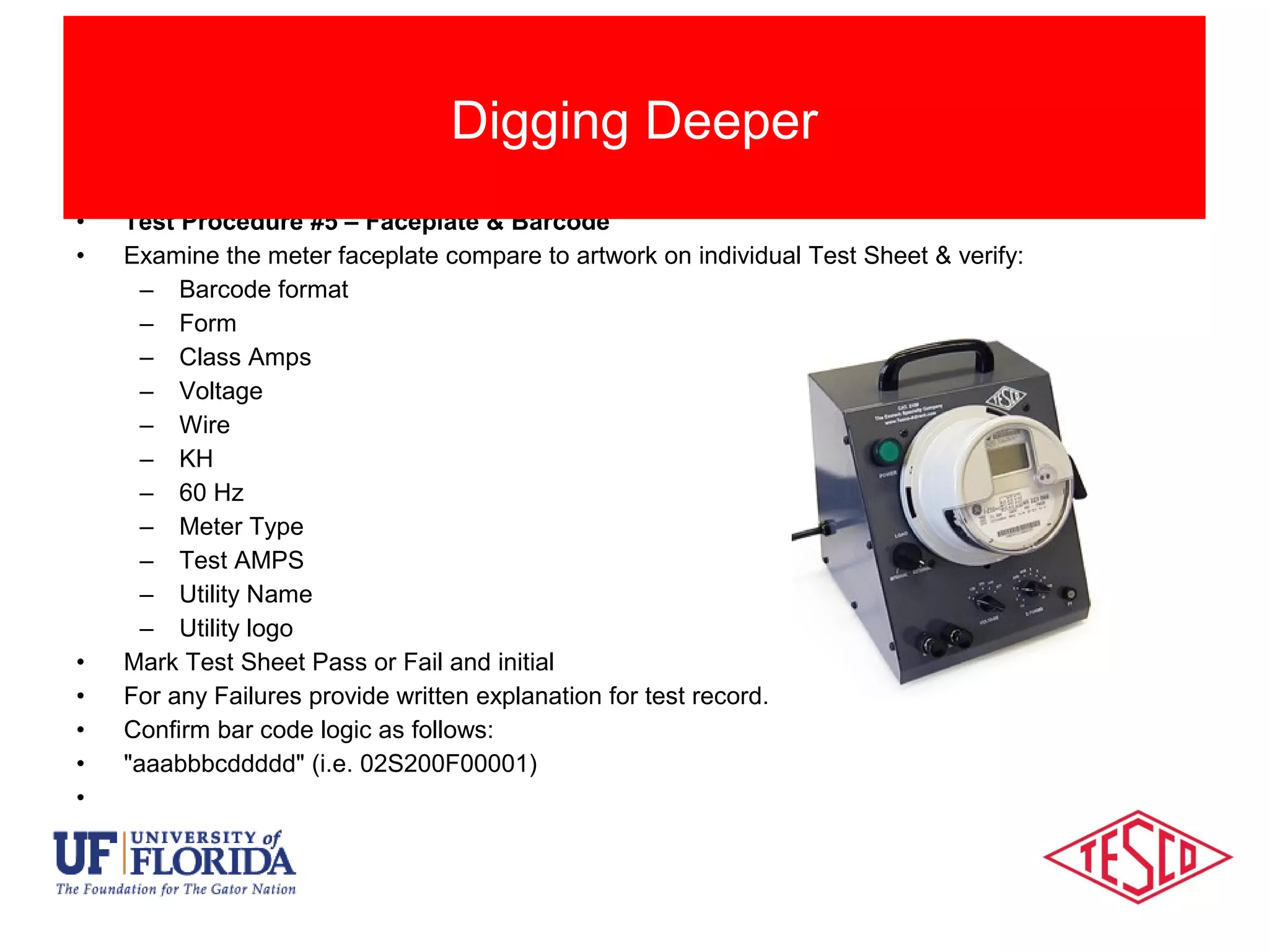 • Test Procedure #5 – Faceplate & Barcode
• Examine the meter faceplate compare to artwork on individual Test Sheet & verify:
– Barcode format
– Form
– Class Amps
– Voltage
– Wire
– KH
– 60 Hz
– Meter Type
– Test AMPS
– Utility Name
– Utility logo
• Mark Test Sheet Pass or Fail and initial
• For any Failures provide written explanation for test record.
• Confirm bar code logic as follows:
• "aaabbbcddddd" (i.e. 02S200F00001)
•
Digging Deeper
 