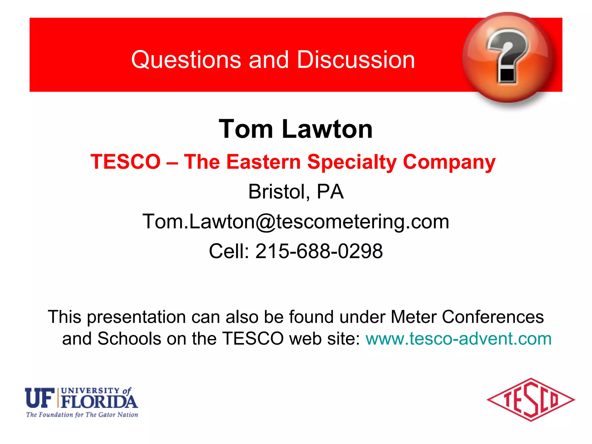 Questions and Discussion
Tom Lawton
TESCO – The Eastern Specialty Company
Bristol, PA
Tom.Lawton@tescometering.com
Cell: 215-688-0298
This presentation can also be found under Meter Conferences
and Schools on the TESCO web site: www.tesco-advent.com
 