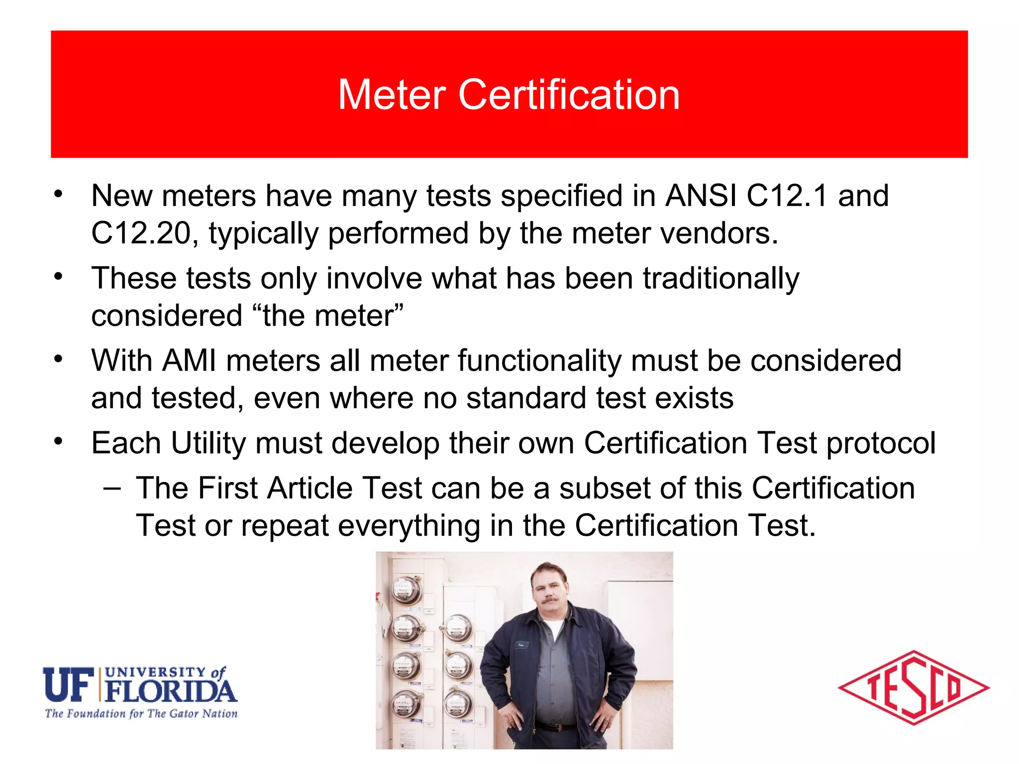 Types of Meter Testing
• New meters have many tests specified in ANSI C12.1 and
C12.20, typically performed by the meter vendors.
• These tests only involve what has been traditionally
considered “the meter”
• With AMI meters all meter functionality must be considered
and tested, even where no standard test exists
• Each Utility must develop their own Certification Test protocol
– The First Article Test can be a subset of this Certification
Test or repeat everything in the Certification Test.
Meter Certification
 