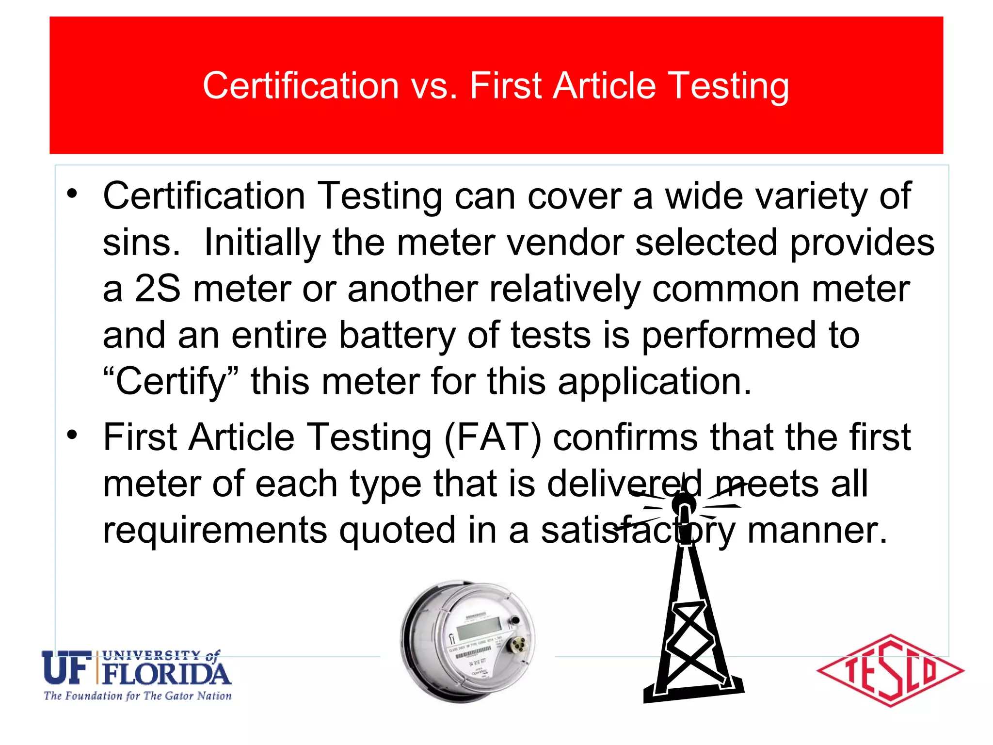 Impact of AMI Devices
• Certification Testing can cover a wide variety of
sins. Initially the meter vendor selected provides
a 2S meter or another relatively common meter
and an entire battery of tests is performed to
“Certify” this meter for this application.
• First Article Testing (FAT) confirms that the first
meter of each type that is delivered meets all
requirements quoted in a satisfactory manner.
Certification vs. First Article Testing
 