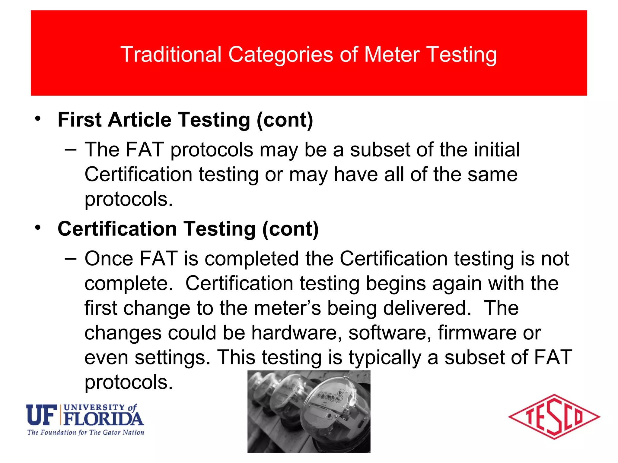 Categories Of Meter Testing
• First Article Testing (cont)
– The FAT protocols may be a subset of the initial
Certification testing or may have all of the same
protocols.
• Certification Testing (cont)
– Once FAT is completed the Certification testing is not
complete. Certification testing begins again with the
first change to the meter’s being delivered. The
changes could be hardware, software, firmware or
even settings. This testing is typically a subset of FAT
protocols.
Traditional Categories of Meter Testing
 