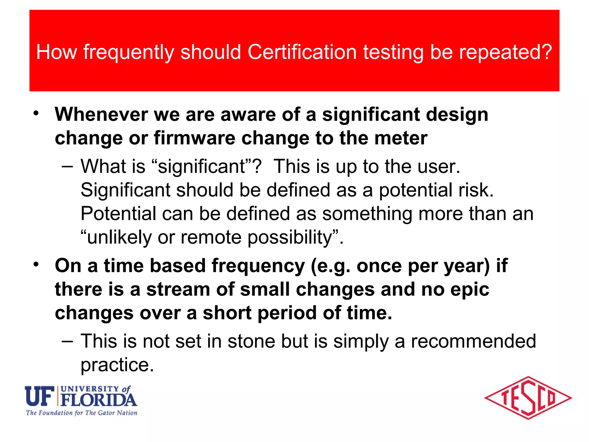 Categories Of Meter Testing
• Whenever we are aware of a significant design
change or firmware change to the meter
– What is “significant”? This is up to the user.
Significant should be defined as a potential risk.
Potential can be defined as something more than an
“unlikely or remote possibility”.
• On a time based frequency (e.g. once per year) if
there is a stream of small changes and no epic
changes over a short period of time.
– This is not set in stone but is simply a recommended
practice.
How frequently should Certification testing be repeated?
 