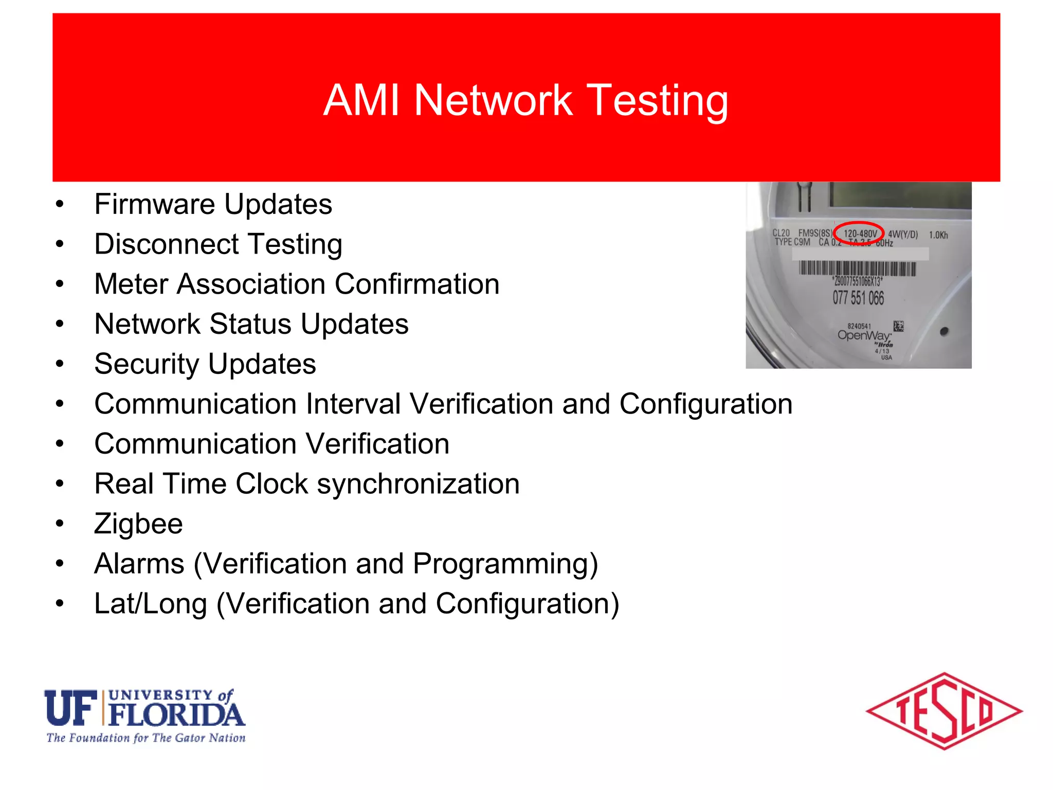 • Firmware Updates
• Disconnect Testing
• Meter Association Confirmation
• Network Status Updates
• Security Updates
• Communication Interval Verification and Configuration
• Communication Verification
• Real Time Clock synchronization
• Zigbee
• Alarms (Verification and Programming)
• Lat/Long (Verification and Configuration)
AMI Network Testing
 