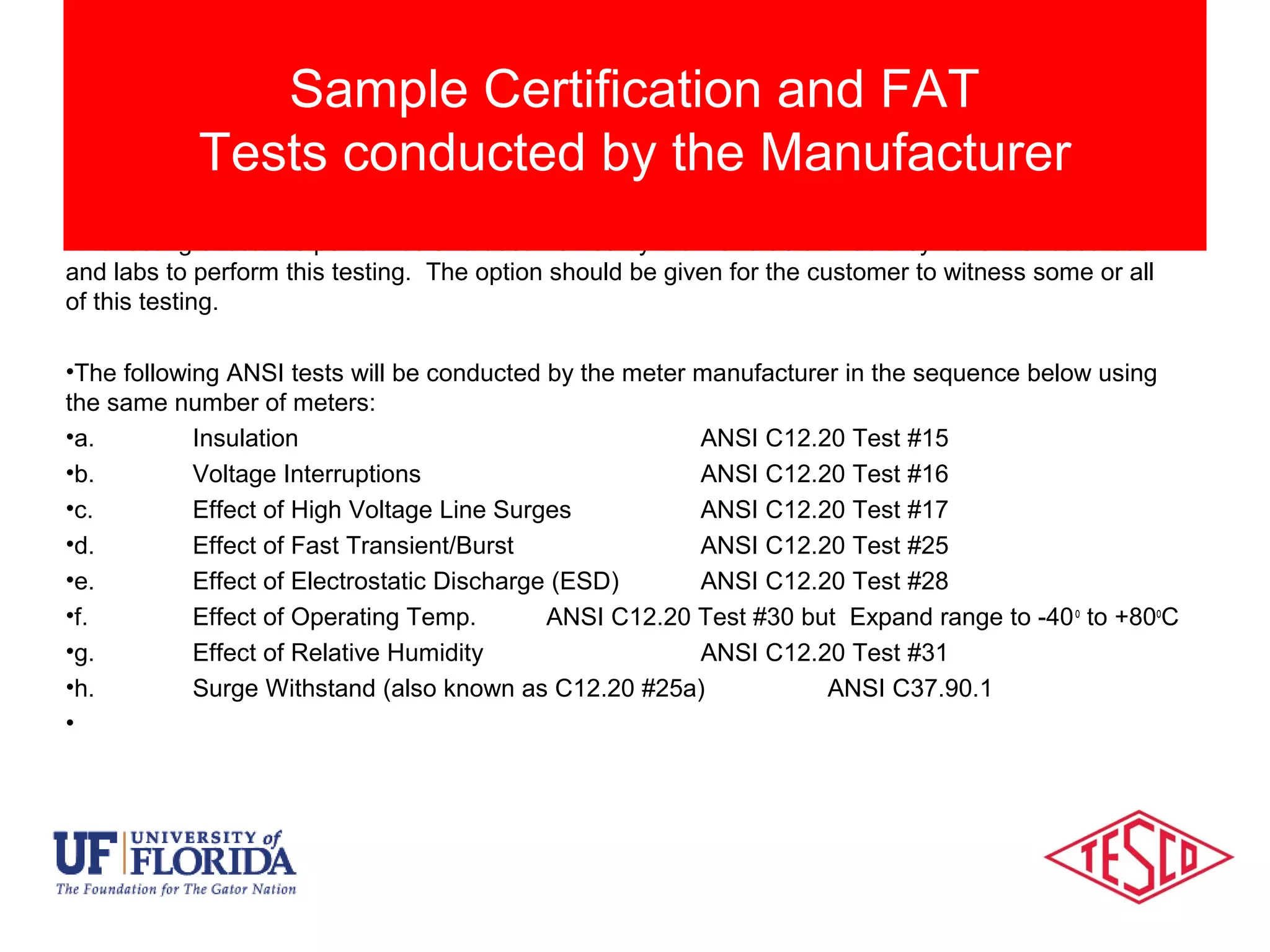 This testing should be performed and documented by the manufacturer as they have the resources
and labs to perform this testing. The option should be given for the customer to witness some or all
of this testing.
•The following ANSI tests will be conducted by the meter manufacturer in the sequence below using
the same number of meters:
•a. Insulation ANSI C12.20 Test #15
•b. Voltage Interruptions ANSI C12.20 Test #16
•c. Effect of High Voltage Line Surges ANSI C12.20 Test #17
•d. Effect of Fast Transient/Burst ANSI C12.20 Test #25
•e. Effect of Electrostatic Discharge (ESD) ANSI C12.20 Test #28
•f. Effect of Operating Temp. ANSI C12.20 Test #30 but Expand range to -40o
to +80o
C
•g. Effect of Relative Humidity ANSI C12.20 Test #31
•h. Surge Withstand (also known as C12.20 #25a) ANSI C37.90.1
•
Sample Certification and FAT
Tests conducted by the Manufacturer
 