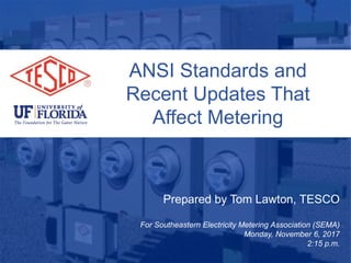 ANSI Standards and
Recent Updates That
Affect Metering
Prepared by Tom Lawton, TESCO
For Southeastern Electricity Metering Association (SEMA)
Monday, November 6, 2017
2:15 p.m.
 
