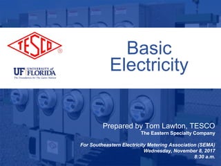 1
10/02/2012 Slide 1
Basic
Electricity
Prepared by Tom Lawton, TESCO
The Eastern Specialty Company
For Southeastern Electricity Metering Association (SEMA)
Wednesday, November 8, 2017
8:30 a.m.
 