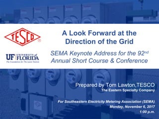 Slide 110/02/2012 Slide 1
A Look Forward at the
Direction of the Grid
SEMA Keynote Address for the 92nd
Annual Short Course & Conference
Prepared by Tom Lawton,TESCO
The Eastern Specialty Company
For Southeastern Electricity Metering Association (SEMA)
Monday, November 6, 2017
1:00 p.m.
 