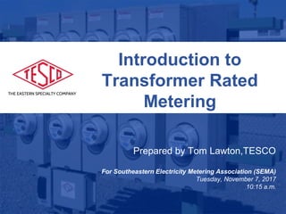 Slide 1
10/02/2012 Slide 1
Introduction to
Transformer Rated
Metering
Prepared by Tom Lawton,TESCO
For Southeastern Electricity Metering Association (SEMA)
Tuesday, November 7, 2017
10:15 a.m.
 