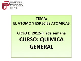 TEMA:
EL ATOMO Y ESPECIES ATOMICAS

 CICLO I: 2012-II 2da semana
   CURSO: QUIMICA
      GENERAL
 