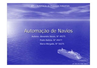 API – Automação de Processos Industriais




Automação de Navios
  Autores: Alexandre Neves, Nº 49275
           Pedro Batista, Nº 49477
           Marco Morgado, Nº 50275




                                             API 2004 AFN, PTMB, MMM ©
 