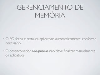 GERENCIAMENTO DE
           MEMÓRIA


•OSO fecha e restaura aplicativos automaticamente, conforme
necessário

•O desenvolvedor não precisa não deve ﬁnalizar manualmente
os aplicativos
 