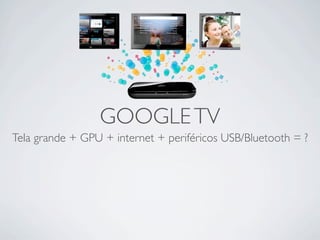 GOOGLE TV
Tela grande + GPU + internet + periféricos USB/Bluetooth = ?
 