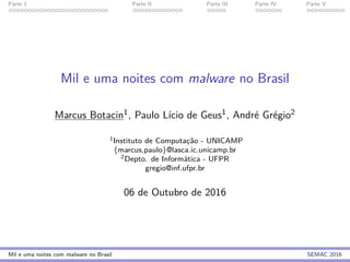 Parte 1 Parte II Parte III Parte IV Parte V
Mil e uma noites com malware no Brasil
Marcus Botacin1, Paulo L´ıcio de Geus1, Andr´e Gr´egio2
1Instituto de Computac¸˜ao - UNICAMP
{marcus,paulo}@lasca.ic.unicamp.br
2Depto. de Inform´atica - UFPR
gregio@inf.ufpr.br
06 de Outubro de 2016
Mil e uma noites com malware no Brasil SEMAC 2016
 