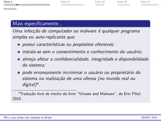 Parte 1 Parte II Parte III Parte IV Parte V
Introduc¸˜ao
Mais especiﬁcamente...
Uma infecc¸˜ao de computador ou malware ´e qualquer programa
simples ou auto-replicante que:
possui caracter´ısticas ou prop´ositos ofensivos;
instala-se sem o consentimento e conhecimento do usu´ario;
almeja afetar a conﬁdencialidade, integridade e disponibilidade
do sistema;
pode erroneamente incriminar o usu´ario ou propriet´ario do
sistema na realizac¸˜ao de uma ofensa (no mundo real ou
digital)a.
a
Traduc¸˜ao livre de trecho do livro “Viruses and Malware”, de Eric Filiol.
2010.
Mil e uma noites com malware no Brasil SEMAC 2016
 