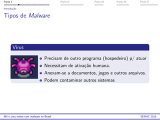 Parte 1 Parte II Parte III Parte IV Parte V
Introduc¸˜ao
Tipos de Malware
V´ırus
Precisam de outro programa (hospedeiro) p/ atuar
Necessitam de ativac¸˜ao humana.
Anexam-se a documentos, jogos e outros arquivos.
Podem contaminar outros sistemas
Mil e uma noites com malware no Brasil SEMAC 2016
 