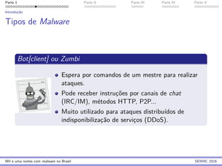 Parte 1 Parte II Parte III Parte IV Parte V
Introduc¸˜ao
Tipos de Malware
Bot[client] ou Zumbi
Espera por comandos de um mestre para realizar
ataques.
Pode receber instruc¸˜oes por canais de chat
(IRC/IM), m´etodos HTTP, P2P...
Muito utilizado para ataques distribu´ıdos de
indisponibilizac¸˜ao de servic¸os (DDoS).
Mil e uma noites com malware no Brasil SEMAC 2016
 
