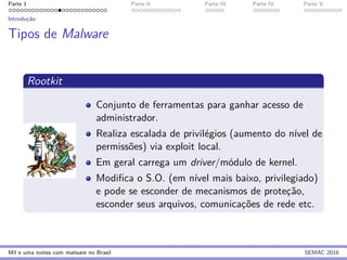 Parte 1 Parte II Parte III Parte IV Parte V
Introduc¸˜ao
Tipos de Malware
Rootkit
Conjunto de ferramentas para ganhar acesso de
administrador.
Realiza escalada de privil´egios (aumento do n´ıvel de
permiss˜oes) via exploit local.
Em geral carrega um driver/m´odulo de kernel.
Modiﬁca o S.O. (em n´ıvel mais baixo, privilegiado)
e pode se esconder de mecanismos de protec¸˜ao,
esconder seus arquivos, comunicac¸˜oes de rede etc.
Mil e uma noites com malware no Brasil SEMAC 2016
 