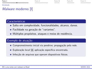 Parte 1 Parte II Parte III Parte IV Parte V
Introduc¸˜ao
Malware moderno [I]
Caracter´ısticas
Salto em complexidade, funcionalidades, alcance, danos.
Facilidade na gerac¸˜ao de “variantes”.
M´ultiplos prop´ositos, ataques e meios de residˆencia.
Exemplo de atuac¸˜ao:
Comprometimento inicial via pendrive; propagac¸˜ao pela rede.
Explorac¸˜ao local SE aplicac¸˜ao espec´ıﬁca encontrada.
Infecc¸˜ao de arquivos que operam dispositivos f´ısicos.
Mil e uma noites com malware no Brasil SEMAC 2016
 