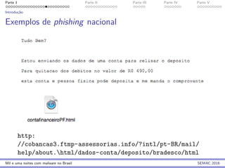 Parte 1 Parte II Parte III Parte IV Parte V
Introduc¸˜ao
Exemplos de phishing nacional
http:
//cobancas3.ftmp-assessorias.info/?intl/pt-BR/mail/
help/about.html/dados-conta/deposito/bradesco/html
Mil e uma noites com malware no Brasil SEMAC 2016
 