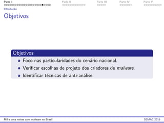 Parte 1 Parte II Parte III Parte IV Parte V
Introduc¸˜ao
Objetivos
Objetivos
Foco nas particularidades do cen´ario nacional.
Veriﬁcar escolhas de projeto dos criadores de malware.
Identiﬁcar t´ecnicas de anti-an´alise.
Mil e uma noites com malware no Brasil SEMAC 2016
 