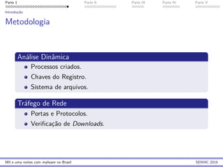Parte 1 Parte II Parte III Parte IV Parte V
Introduc¸˜ao
Metodologia
An´alise Dinˆamica
Processos criados.
Chaves do Registro.
Sistema de arquivos.
Tr´afego de Rede
Portas e Protocolos.
Veriﬁcac¸˜ao de Downloads.
Mil e uma noites com malware no Brasil SEMAC 2016
 