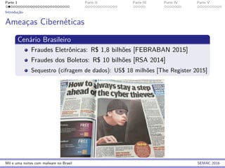 Parte 1 Parte II Parte III Parte IV Parte V
Introduc¸˜ao
Ameac¸as Cibern´eticas
Cen´ario Brasileiro
Fraudes Eletrˆonicas: R$ 1,8 bilh˜oes [FEBRABAN 2015]
Fraudes dos Boletos: R$ 10 bilh˜oes [RSA 2014]
Sequestro (cifragem de dados): US$ 18 milh˜oes [The Register 2015]
Mil e uma noites com malware no Brasil SEMAC 2016
 