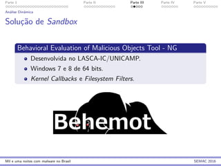 Parte 1 Parte II Parte III Parte IV Parte V
An´alise Dinˆamica
Soluc¸˜ao de Sandbox
Behavioral Evaluation of Malicious Objects Tool - NG
Desenvolvida no LASCA-IC/UNICAMP.
Windows 7 e 8 de 64 bits.
Kernel Callbacks e Filesystem Filters.
Mil e uma noites com malware no Brasil SEMAC 2016
 
