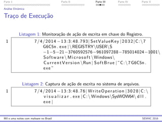 Parte 1 Parte II Parte III Parte IV Parte V
An´alise Dinˆamica
Trac¸o de Execuc¸˜ao
Listagem 1: Monitorac¸˜ao de ac¸˜ao de escrita em chave do Registro.
1 7/4/2014 −13:3:48.793| SetValueKey |2032|C:7
G6C5n . exe |REGISTRYUSERS
−1−5−21−3760592576−961097288−785014024−1001
Software  Microsoft Windows
CurrentVersion Run | SoftBrue | ”C:7 G6C5n .
exe ”
Listagem 2: Captura de ac¸˜ao de escrita no sistema de arquivos.
1 7/4/2014 −13:3:48.76| WriteOperation |3028|C:
v i s u a l i z a r . exe |C: WindowsSysWOW64 d l l .
exe |
Mil e uma noites com malware no Brasil SEMAC 2016
 