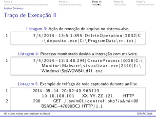 Parte 1 Parte II Parte III Parte IV Parte V
An´alise Dinˆamica
Trac¸o de Execuc¸˜ao II
Listagem 3: Ac¸˜ao de remoc¸˜ao de arquivo no sistema-alvo.
1 7/4/2014 −13:5:1.895| DeleteOperation |2032|C
: deposito . exe |C: ProgramData r r . t x t |
Listagem 4: Processo monitorado devido a interac¸˜ao com malware.
1 7/4/2014 −13:3:48.294| CreateProcess |3028|C:
Monitor Malware v i s u a l i z a r . exe |2440|C:
WindowsSysWOW64 d l l . exe
Listagem 5: Exemplo de tr´afego de rede capturado durante an´alise.
1 2014−05−14 20:02:40.963113
10.10.100.101 XX.YY. ZZ.121 HTTP
2 290 GET /. swim01/ c o n t r o l . php? i a&mi=00
B5AB4E−47098BC3 HTTP/1.1
Mil e uma noites com malware no Brasil SEMAC 2016
 