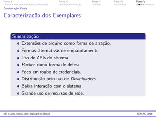 Parte 1 Parte II Parte III Parte IV Parte V
Considerac¸˜oes Finais
Caracterizac¸˜ao dos Exemplares
Sumarizac¸˜ao
Extens˜oes de arquivo como forma de atrac¸˜ao.
Formas alternativas de empacotamento.
Uso de APIs do sistema.
Packer como forma de defesa.
Foco em roubo de credenciais.
Distribuic¸˜ao pelo uso de Downloaders.
Baixa interac¸˜ao com o sistema.
Grande uso de recursos de rede.
Mil e uma noites com malware no Brasil SEMAC 2016
 