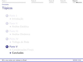 Parte 1 Parte II Parte III Parte IV Parte V
Conclus˜oes
T´opicos
1 Parte 1
Introduc¸˜ao
2 Parte II
An´alise Est´atica
3 Parte III
An´alise Dinˆamica
4 Parte IV
Tr´afego de Rede
5 Parte V
Considerac¸˜oes Finais
Conclus˜oes
Mil e uma noites com malware no Brasil SEMAC 2016
 