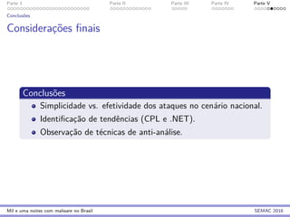 Parte 1 Parte II Parte III Parte IV Parte V
Conclus˜oes
Considerac¸˜oes ﬁnais
Conclus˜oes
Simplicidade vs. efetividade dos ataques no cen´ario nacional.
Identiﬁcac¸˜ao de tendˆencias (CPL e .NET).
Observac¸˜ao de t´ecnicas de anti-an´alise.
Mil e uma noites com malware no Brasil SEMAC 2016
 