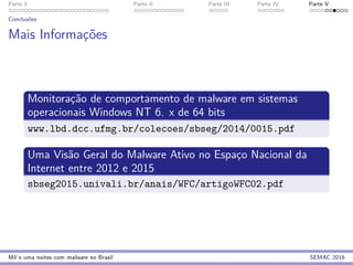 Parte 1 Parte II Parte III Parte IV Parte V
Conclus˜oes
Mais Informac¸˜oes
Monitorac¸˜ao de comportamento de malware em sistemas
operacionais Windows NT 6. x de 64 bits
www.lbd.dcc.ufmg.br/colecoes/sbseg/2014/0015.pdf
Uma Vis˜ao Geral do Malware Ativo no Espac¸o Nacional da
Internet entre 2012 e 2015
sbseg2015.univali.br/anais/WFC/artigoWFC02.pdf
Mil e uma noites com malware no Brasil SEMAC 2016
 
