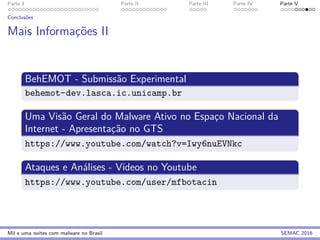 Parte 1 Parte II Parte III Parte IV Parte V
Conclus˜oes
Mais Informac¸˜oes II
BehEMOT - Submiss˜ao Experimental
behemot-dev.lasca.ic.unicamp.br
Uma Vis˜ao Geral do Malware Ativo no Espac¸o Nacional da
Internet - Apresentac¸˜ao no GTS
https://www.youtube.com/watch?v=Iwy6nuEVNkc
Ataques e An´alises - V´ıdeos no Youtube
https://www.youtube.com/user/mfbotacin
Mil e uma noites com malware no Brasil SEMAC 2016
 