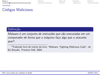Parte 1 Parte II Parte III Parte IV Parte V
Introduc¸˜ao
C´odigos Maliciosos
Deﬁnic¸˜ao
Malware ´e um conjunto de instruc¸˜oes que s˜ao executadas em um
computador de forma que a m´aquina fac¸a algo que o atacante
quera.
a
Traduc¸˜ao livre de trecho do livro “Malware: Fighting Malicious Code”, de
Ed Skoudis. Prentice Hall, 2004.
Mil e uma noites com malware no Brasil SEMAC 2016
 