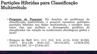 Partições Híbridas para Classificação
Multirrótulo
• Pergunta de Pesquisa: No domínio de problemas de
classificação multirrótulo, é possível encontrar múltiplas
partições híbridas nos dados multirrótulo, e escolher uma
entre elas que melhore o desempenho preditivo do
classificador em relação às tradicionais abordagens global e
local?
• Número de Bell: 0=1, 1=1, 2=2, 3=5, 4=15, 5=52, 6=203,
7=877, 8=4.140, 9=21.147, 10=115.975, 11=678.570,
12=4.213.597, 13 = 27.644.437.
SEMAC 2023 – CLASSIFICAÇÃO MULTIRRÓTULO – CISSA
GATTO
10/6/2023 23
 