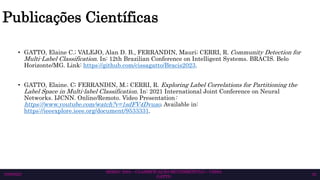 Publicações Científicas
• GATTO, Elaine C.; VALEJO, Alan D. B., FERRANDIN, Mauri; CERRI, R. Community Detection for
Multi-Label Classification. In: 12th Brazilian Conference on Intelligent Systems. BRACIS. Belo
Horizonte/MG. Link: https://github.com/cissagatto/Bracis2023.
• GATTO, Elaine. C; FERRANDIN, M.; CERRI, R. Exploring Label Correlations for Partitioning the
Label Space in Multi-label Classification. In: 2021 International Joint Conference on Neural
Networks. IJCNN. Online/Remoto. Video Presentation:
https://www.youtube.com/watch?v=1sdFV4Dvuao. Available in:
https://ieeexplore.ieee.org/document/9533331.
SEMAC 2023 – CLASSIFICAÇÃO MULTIRRÓTULO – CISSA
GATTO
10/6/2023 42
 