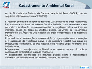 Cadastramento Ambiental Rural
Art. 3o  Fica  criado  o  Sistema  de  Cadastro  Ambiental  Rural - SICAR,  com  os 
seguintes objetivos (decreto nº 7.830/12):

I - receber, gerenciar e integrar os dados do CAR de todos os entes federativos;
II - cadastrar  e  controlar  as  informações  dos  imóveis  rurais,  referentes  a  seu 
perímetro e localização, aos remanescentes de vegetação nativa, às áreas de 
interesse  social,  às  áreas  de  utilidade  pública,  às  Áreas  de  Preservação 
Permanente,  às  Áreas  de  Uso  Restrito,  às  áreas  consolidadas  e  às  Reservas 
Legais;
III - monitorar a manutenção, a recomposição, a regeneração, a compensação 
e  a  supressão  da  vegetação  nativa  e  da  cobertura  vegetal  nas  áreas  de 
Preservação Permanente, de Uso Restrito, e de Reserva Legal, no interior dos 
imóveis rurais; 
IV - promover  o  planejamento  ambiental  e  econômico  do  uso  do  solo  e 
conservação ambiental no território nacional; e
V - disponibilizar  informações  de  natureza  pública  sobre  a  regularização 
ambiental dos imóveis rurais em território nacional, na Internet. 
 