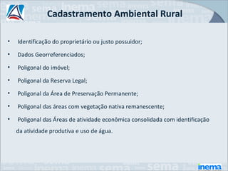 Cadastramento Ambiental Rural

•   Identificação do proprietário ou justo possuidor;
•   Dados Georreferenciados;
•   Poligonal do imóvel;
•   Poligonal da Reserva Legal;
•   Poligonal da Área de Preservação Permanente;
•   Poligonal das áreas com vegetação nativa remanescente;
•   Poligonal das Áreas de atividade econômica consolidada com identificação
    da atividade produtiva e uso de água.
 