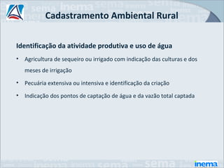 Cadastramento Ambiental Rural

Identificação da atividade produtiva e uso de água
•   Agricultura de sequeiro ou irrigado com indicação das culturas e dos
    meses de irrigação
•   Pecuária extensiva ou intensiva e identificação da criação
•   Indicação dos pontos de captação de água e da vazão total captada
 