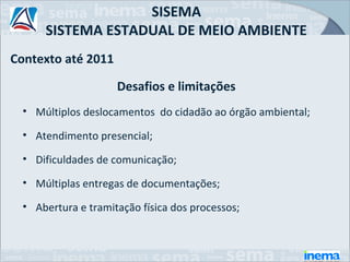 SISEMA
      SISTEMA ESTADUAL DE MEIO AMBIENTE
Contexto até 2011

                     Desafios e limitações
  • Múltiplos deslocamentos do cidadão ao órgão ambiental;

  • Atendimento presencial;

  • Dificuldades de comunicação;

  • Múltiplas entregas de documentações;

  • Abertura e tramitação física dos processos;
 