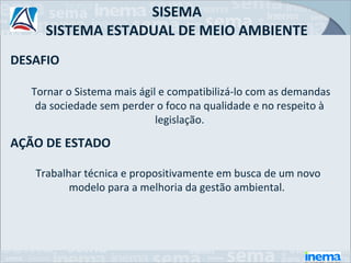 SISEMA
     SISTEMA ESTADUAL DE MEIO AMBIENTE
DESAFIO

  Tornar o Sistema mais ágil e compatibilizá-lo com as demandas
   da sociedade sem perder o foco na qualidade e no respeito à
                            legislação.

AÇÃO DE ESTADO

   Trabalhar técnica e propositivamente em busca de um novo
          modelo para a melhoria da gestão ambiental.
 