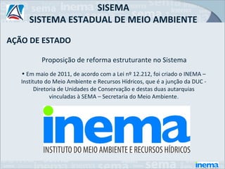 SISEMA
      SISTEMA ESTADUAL DE MEIO AMBIENTE

AÇÃO DE ESTADO

          Proposição de reforma estruturante no Sistema
   • Em maio de 2011, de acordo com a Lei nº 12.212, foi criado o INEMA –
   Instituto do Meio Ambiente e Recursos Hídricos, que é a junção da DUC -
        Diretoria de Unidades de Conservação e destas duas autarquias
              vinculadas à SEMA – Secretaria do Meio Ambiente .
 
