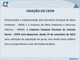 CRIAÇÃO DO CEFIR

Desenvolvido e implementado pela Secretaria Estadual do Meio
Ambiente - SEMA e o Instituto do Meio Ambiente e Recursos
Hídricos - INEMA, o Cadastro Estadual Florestal de Imóveis
Rurais - CEFIR está disponível, desde 19 de novembro de 2012
para utilização da população em geral, mas tendo como público
alvo os proprietários rurais do Estado da Bahia.
 