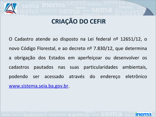 CRIAÇÃO DO CEFIR

O Cadastro atende ao disposto na Lei federal nº 12651/12, o
novo Código Florestal, e ao decreto nº 7.830/12, que determina
a obrigação dos Estados em aperfeiçoar ou desenvolver os
cadastros pautados nas suas particularidades ambientais,
podendo ser acessado através do endereço eletrônico
www.sistema.seia.ba.gov.br.
 