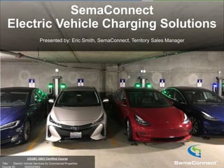 Company Confidential
USGBC GBCI Certified Course
Title: Electric Vehicle Services for Commercial Properties
Course ID: 0920020962
SemaConnect
Electric Vehicle Charging Solutions
Presented by: Eric Smith, SemaConnect, Territory Sales Manager
 