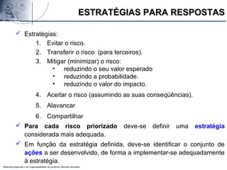 Material preparado e de responsabilidade do professor Ricardo Jacobina
 Estratégias:
1. Evitar o risco.
2. Transferir o risco (para terceiros).
3. Mitigar (minimizar) o risco:
• reduzindo o seu valor esperado
• reduzindo a probabilidade.
• reduzindo o valor do impacto.
4. Aceitar o risco (assumindo as suas conseqüências).
5. Alavancar
6. Compartilhar
 Para cada risco priorizado deve-se definir uma estratégia
considerada mais adequada.
 Em função da estratégia definida, deve-se identificar o conjunto de
ações a ser desenvolvido, de forma a implementar-se adequadamente
à estratégia.
ESTRATÉGIAS PARA RESPOSTASESTRATÉGIAS PARA RESPOSTAS
 