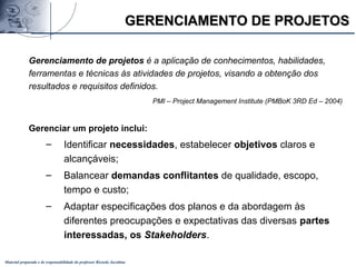 Material preparado e de responsabilidade do professor Ricardo Jacobina
Gerenciamento de projetos é a aplicação de conhecimentos, habilidades,
ferramentas e técnicas às atividades de projetos, visando a obtenção dos
resultados e requisitos definidos.
PMI – Project Management Institute (PMBoK 3RD Ed – 2004)
Gerenciar um projeto inclui:
– Identificar necessidades, estabelecer objetivos claros e
alcançáveis;
– Balancear demandas conflitantes de qualidade, escopo,
tempo e custo;
– Adaptar especificações dos planos e da abordagem às
diferentes preocupações e expectativas das diversas partes
interessadas, os Stakeholders.
GERENCIAMENTO DE PROJETOSGERENCIAMENTO DE PROJETOS
 